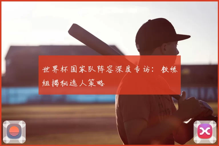 世界杯国家队阵容深度专访:教练组揭秘选人策略