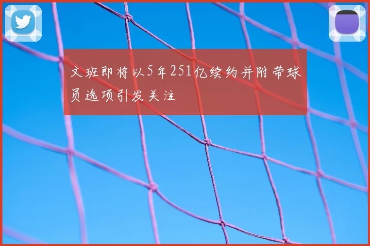 文班即将以5年251亿续约并附带球员选项引发关注