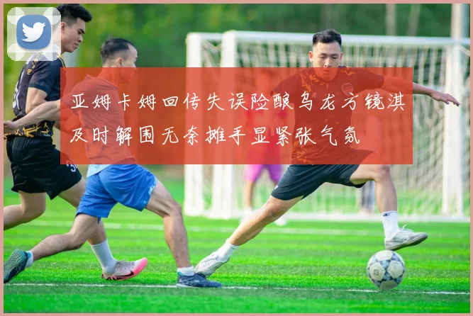 亚姆卡姆回传失误险酿乌龙方镜淇及时解围无奈摊手显紧张气氛