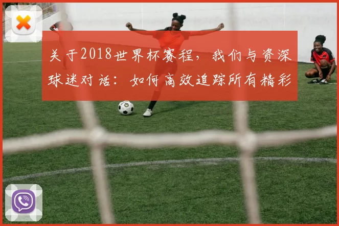 关于2018世界杯赛程,我们与资深球迷对话:如何高效追踪所有精彩赛事