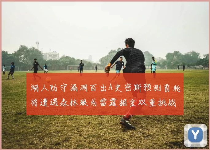 湖人防守漏洞百出A史密斯预测首轮将遭遇森林狼或雷霆掘金双重挑战