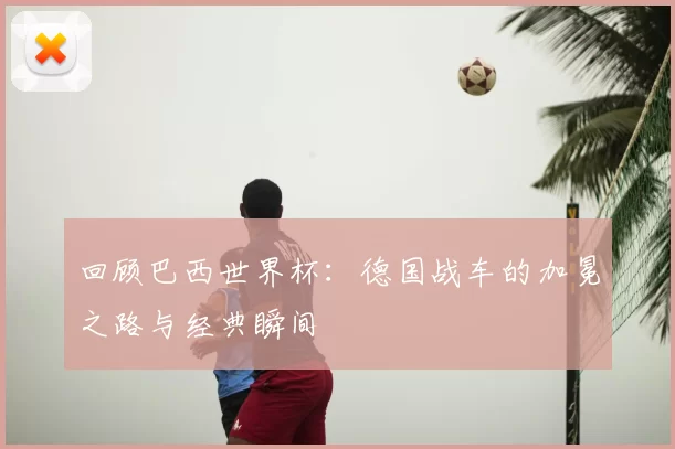 回顾巴西世界杯：德国战车的加冕之路与经典瞬间