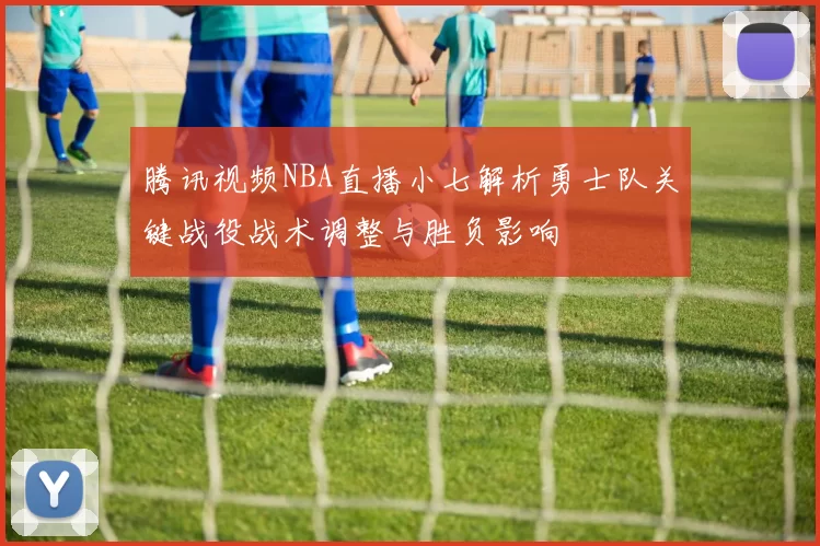 腾讯视频NBA直播小七解析勇士队关键战役战术调整与胜负影响