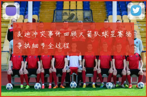 麦迪冲突事件回顾火箭队球星赛场争执细节全过程