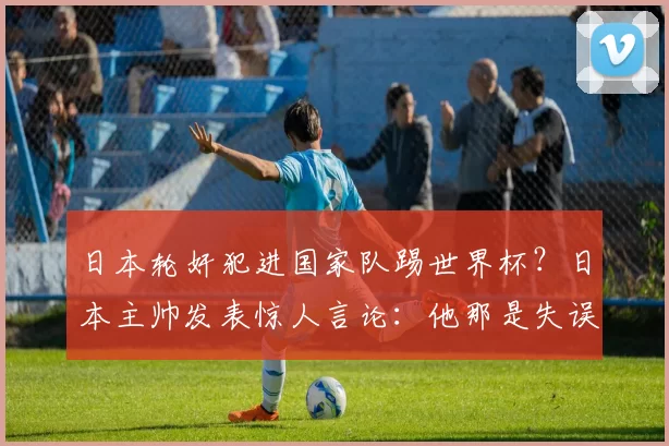 日本轮奸犯进国家队踢世界杯?日本主帅发表惊人言论:他那是失误