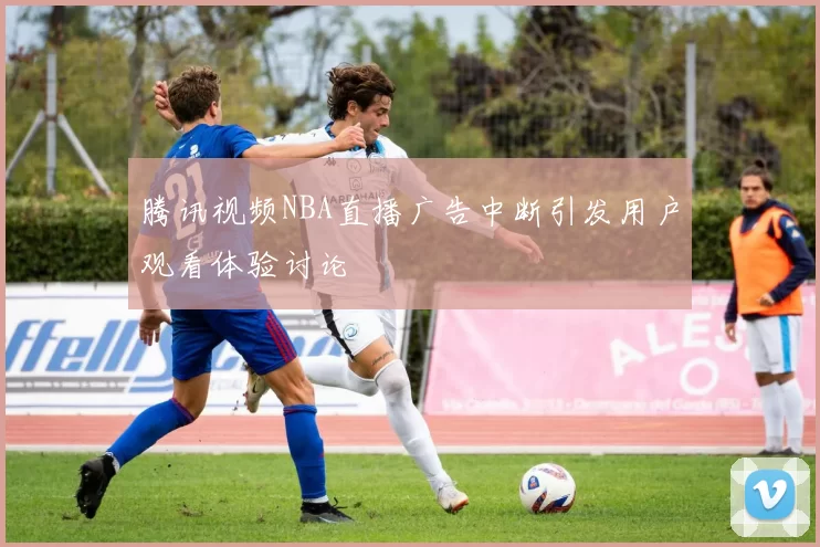 腾讯视频NBA直播广告中断引发用户观看体验讨论