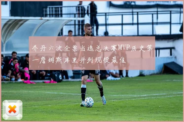 乔丹六次全票当选总决赛MVP历史第一詹姆斯库里并列现役最佳