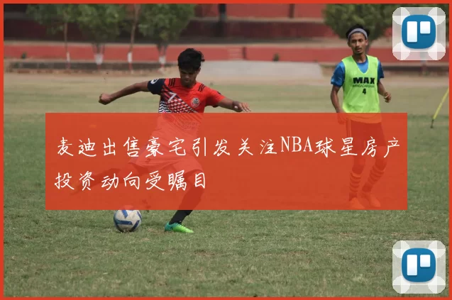 麦迪出售豪宅引发关注NBA球星房产投资动向受瞩目