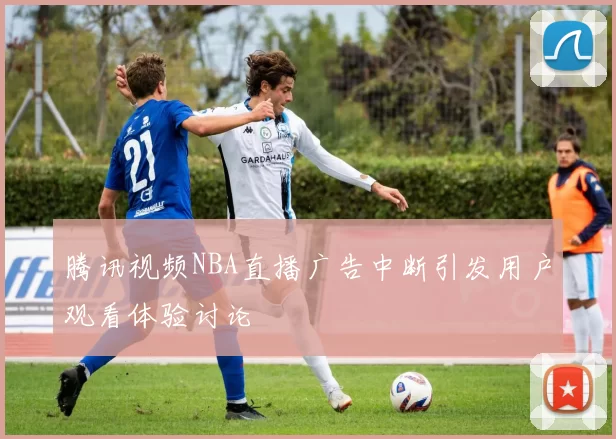 腾讯视频NBA直播广告中断引发用户观看体验讨论