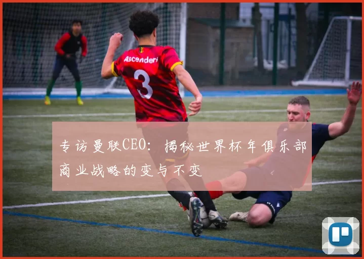 专访曼联CEO：揭秘世界杯年俱乐部商业战略的变与不变