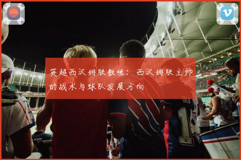 英超西汉姆联教练：西汉姆联主帅的战术与球队发展方向