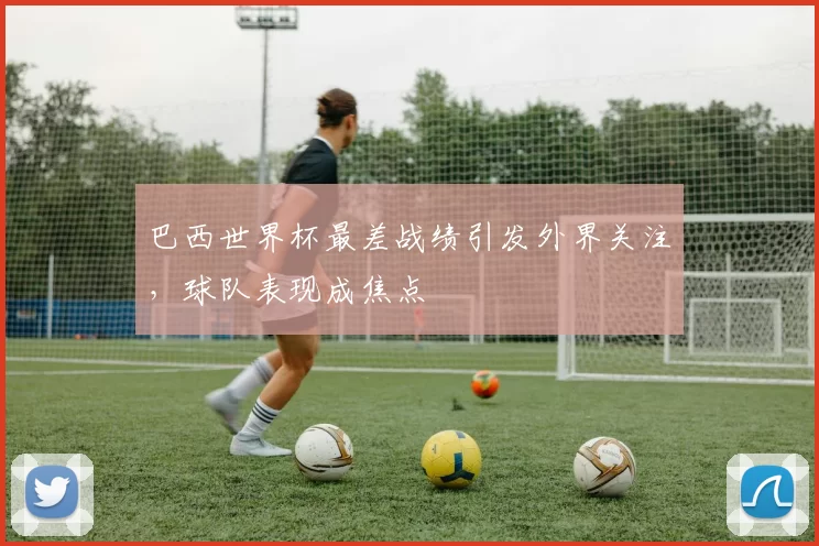 巴西世界杯最差战绩引发外界关注,球队表现成焦点