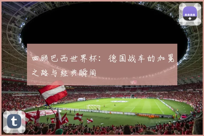 回顾巴西世界杯:德国战车的加冕之路与经典瞬间