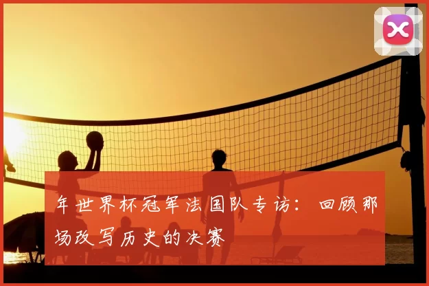 年世界杯冠军法国队专访：回顾那场改写历史的决赛