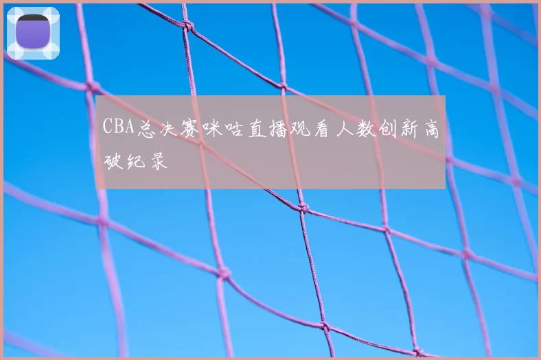 CBA总决赛咪咕直播观看人数创新高破纪录