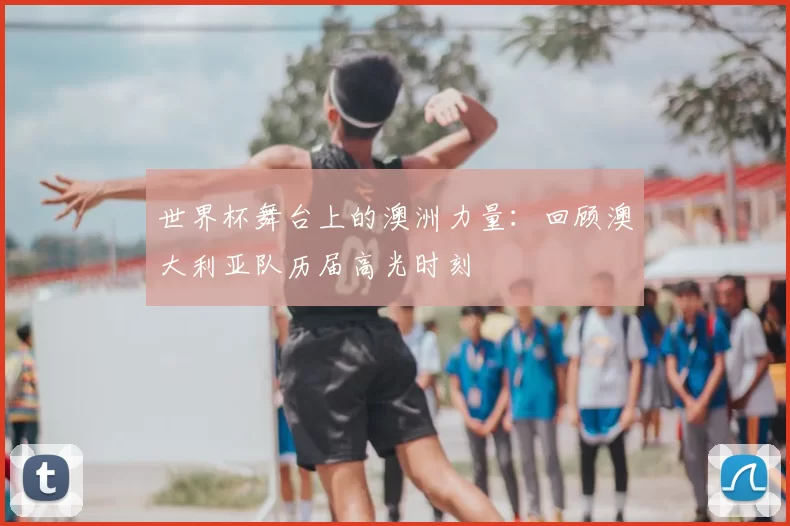 世界杯舞台上的澳洲力量：回顾澳大利亚队历届高光时刻