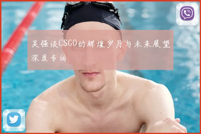 吴强谈CSGO的辉煌岁月与未来展望深度专访