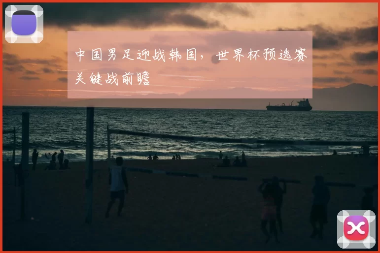 中国男足迎战韩国,世界杯预选赛关键战前瞻