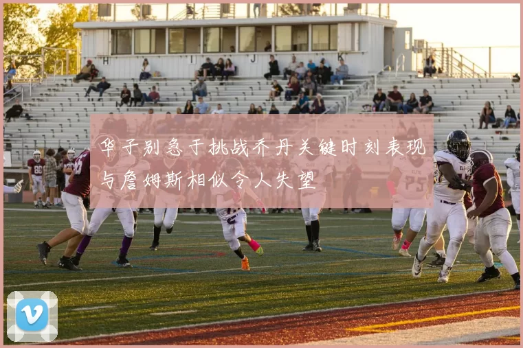华子别急于挑战乔丹关键时刻表现与詹姆斯相似令人失望