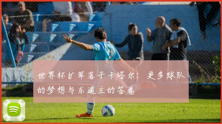 世界杯扩军落子卡塔尔：更多球队的梦想与东道主的答卷