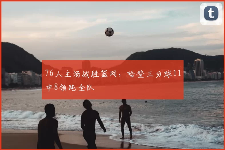 76人主场战胜篮网，哈登三分球11中8领跑全队