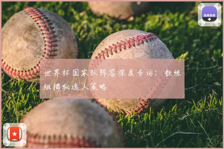 世界杯国家队阵容深度专访：教练组揭秘选人策略