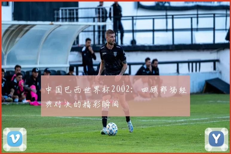中国巴西世界杯2002:回顾那场经典对决的精彩瞬间