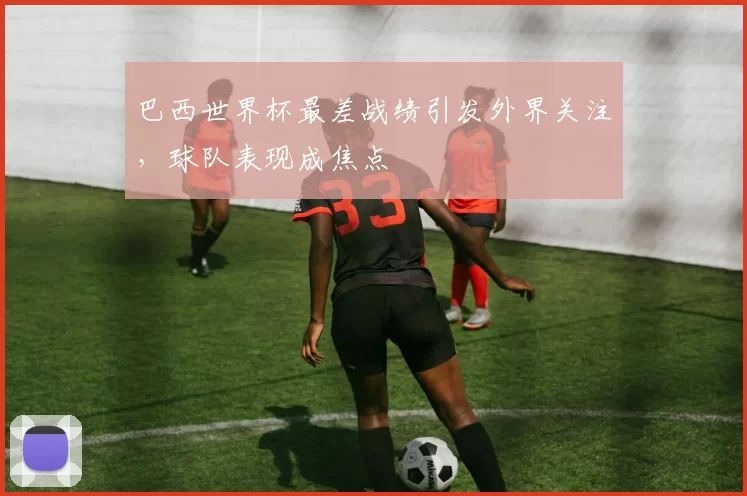 巴西世界杯最差战绩引发外界关注,球队表现成焦点