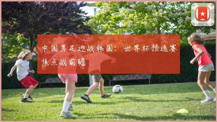 中国男足迎战韩国:世界杯预选赛焦点战前瞻