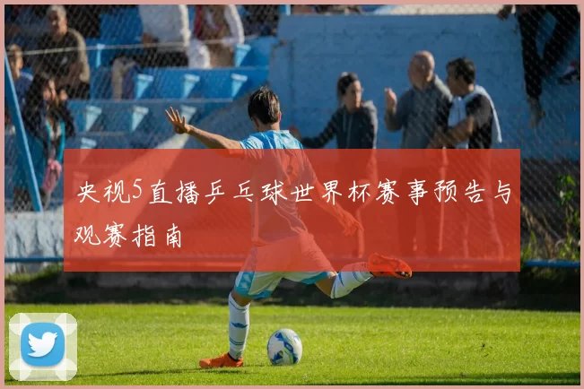 央视5直播乒乓球世界杯赛事预告与观赛指南