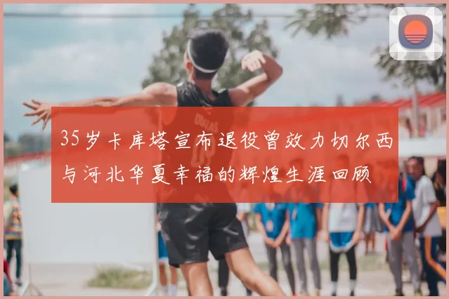 35岁卡库塔宣布退役曾效力切尔西与河北华夏幸福的辉煌生涯回顾
