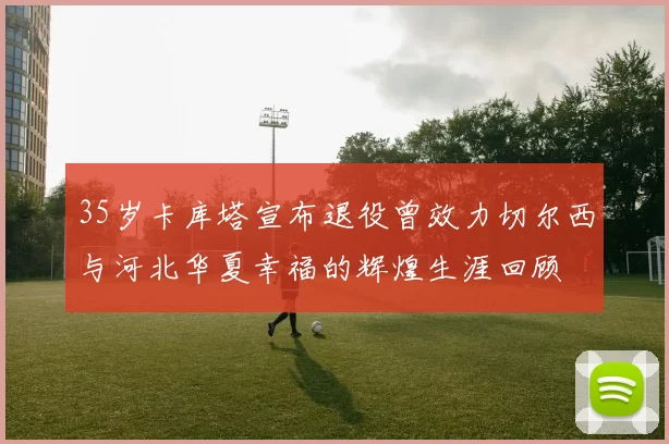 35岁卡库塔宣布退役曾效力切尔西与河北华夏幸福的辉煌生涯回顾