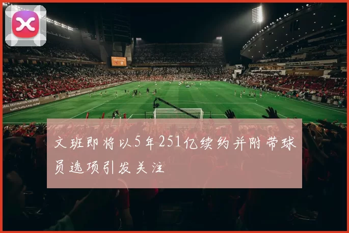 文班即将以5年251亿续约并附带球员选项引发关注