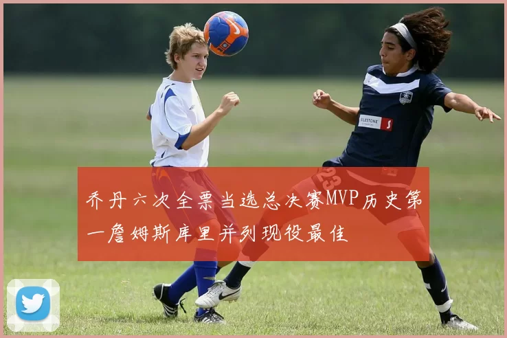 乔丹六次全票当选总决赛MVP历史第一詹姆斯库里并列现役最佳