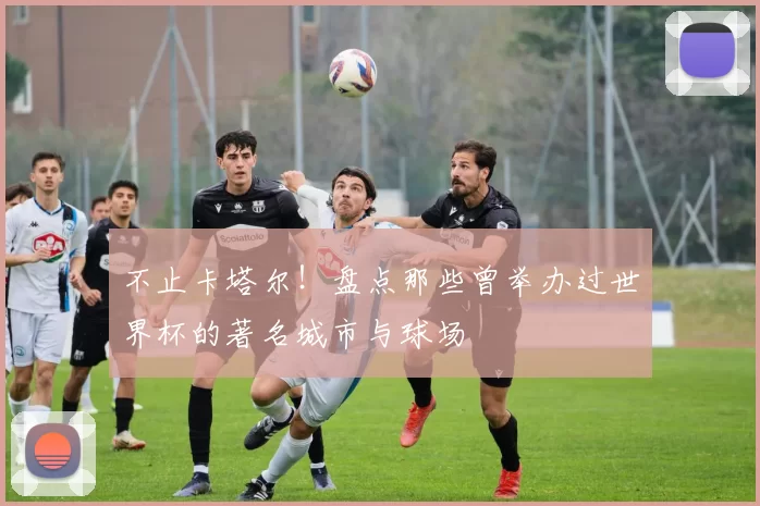 不止卡塔尔！盘点那些曾举办过世界杯的著名城市与球场