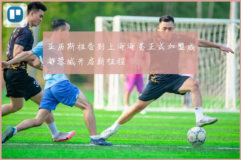 亚历斯祖告别上海海港正式加盟成都蓉城开启新征程