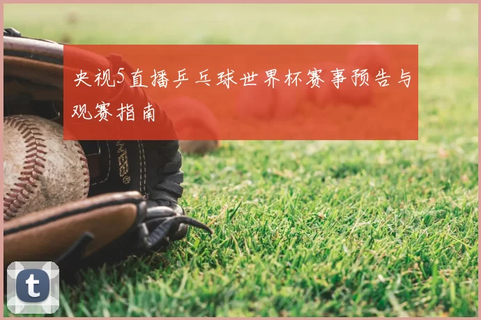 央视5直播乒乓球世界杯赛事预告与观赛指南