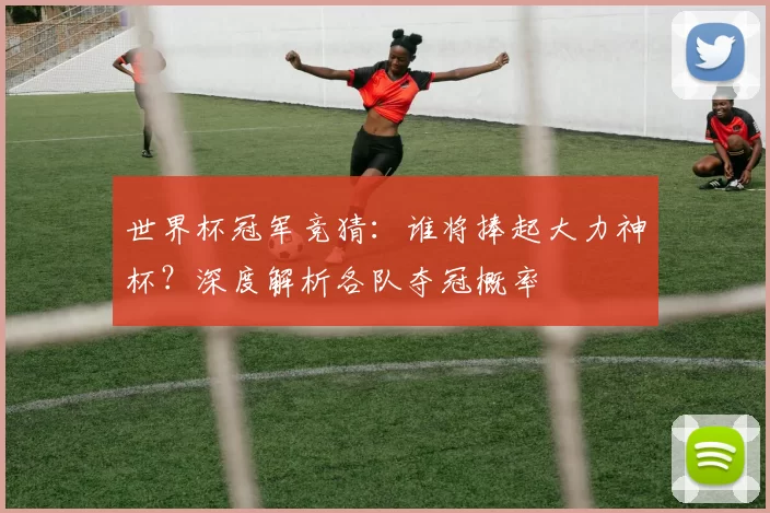世界杯冠军竞猜:谁将捧起大力神杯?深度解析各队夺冠概率