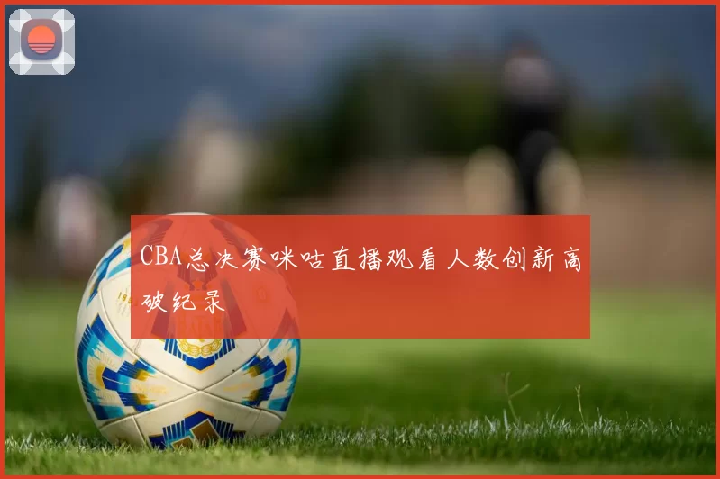 CBA总决赛咪咕直播观看人数创新高破纪录
